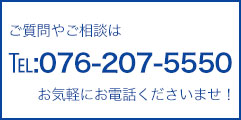 ご質問やご相談はTEL:076-207-5550 お気軽にお電話くださいませ。